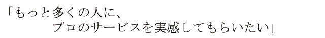 もっと多くの人にプロのサービスを実感してもらいたい